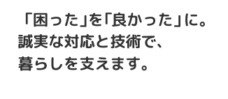 「困った」を「良かった」に。誠実な対応と技術で、暮らしを支えます。