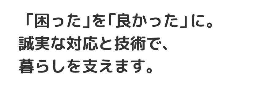 「困った」を「良かった」に。誠実な対応と技術で、暮らしを支えます。